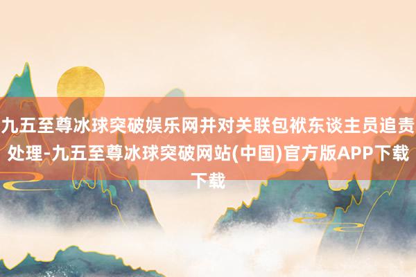 九五至尊冰球突破娱乐网并对关联包袱东谈主员追责处理-九五至尊冰球突破网站(中国)官方版APP下载